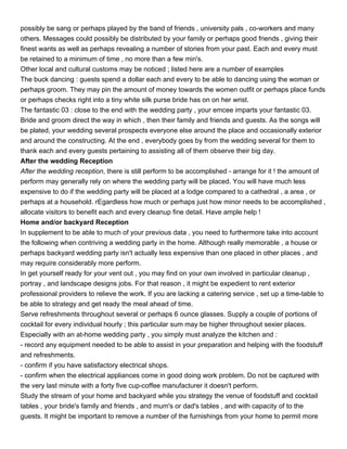 possibly be sang or perhaps played by the band of friends , university pals , co-workers and many
others. Messages could possibly be distributed by your family or perhaps good friends , giving their
finest wants as well as perhaps revealing a number of stories from your past. Each and every must
be retained to a minimum of time , no more than a few min's.
Other local and cultural customs may be noticed ; listed here are a number of examples
The buck dancing : guests spend a dollar each and every to be able to dancing using the woman or
perhaps groom. They may pin the amount of money towards the women outfit or perhaps place funds
or perhaps checks right into a tiny white silk purse bride has on on her wrist.
The fantastic 03 : close to the end with the wedding party , your emcee imparts your fantastic 03.
Bride and groom direct the way in which , then their family and friends and guests. As the songs will
be plated, your wedding several prospects everyone else around the place and occasionally exterior
and around the constructing. At the end , everybody goes by from the wedding several for them to
thank each and every guests pertaining to assisting all of them observe their big day.
After the wedding Reception
After the wedding reception, there is still perform to be accomplished - arrange for it ! the amount of
perform may generally rely on where the wedding party will be placed. You will have much less
expensive to do if the wedding party will be placed at a lodge compared to a cathedral , a area , or
perhaps at a household. rEgardless how much or perhaps just how minor needs to be accomplished ,
allocate visitors to benefit each and every cleanup fine detail. Have ample help !
Home and/or backyard Reception
In supplement to be able to much of your previous data , you need to furthermore take into account
the following when contriving a wedding party in the home. Although really memorable , a house or
perhaps backyard wedding party isn't actually less expensive than one placed in other places , and
may require considerably more perform.
In get yourself ready for your vent out , you may find on your own involved in particular cleanup ,
portray , and landscape designs jobs. For that reason , it might be expedient to rent exterior
professional providers to relieve the work. If you are lacking a catering service , set up a time-table to
be able to strategy and get ready the meal ahead of time.
Serve refreshments throughout several or perhaps 6 ounce glasses. Supply a couple of portions of
cocktail for every individual hourly ; this particular sum may be higher throughout sexier places.
Especially with an at-home wedding party , you simply must analyze the kitchen and :
- record any equipment needed to be able to assist in your preparation and helping with the foodstuff
and refreshments.
- confirm if you have satisfactory electrical shops.
- confirm when the electrical appliances come in good doing work problem. Do not be captured with
the very last minute with a forty five cup-coffee manufacturer it doesn't perform.
Study the stream of your home and backyard while you strategy the venue of foodstuff and cocktail
tables , your bride's family and friends , and mum's or dad's tables , and with capacity of to the
guests. It might be important to remove a number of the furnishings from your home to permit more
 