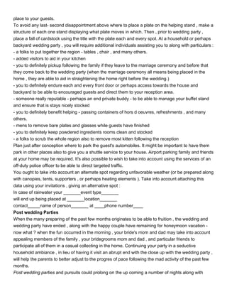 place to your guests.
To avoid any last- second disappointment above where to place a plate on the helping stand , make a
structure of each one stand displaying what plate moves in which. Then , prior to wedding party ,
place a fall of cardstock using the title with the plate each and every spot. At a household or perhaps
backyard wedding party , you will require additional individuals assisting you to along with particulars :
- a folks to put together the region - tables , chair , and many others.
- added visitors to aid in your kitchen
- you to definitely pickup following the family if they leave to the marriage ceremony and before that
they come back to the wedding party (when the marriage ceremony all means being placed in the
home , they are able to aid in straightening the home right before the wedding.)
- you to definitely endure each and every front door or perhaps access towards the house and
backyard to be able to encouraged guests and direct them to your reception area.
- someone really reputable - perhaps an end private buddy - to be able to manage your buffet stand
and ensure that is stays nicely stocked
- you to definitely benefit helping - passing containers of hors d oeuvres, refreshments , and many
others.
- mens to remove bare plates and glasses while guests have finished
- you to definitely keep powdered ingredients rooms clean and stocked
- a folks to scrub the whole region also to remove most kitten following the reception
Plan just after conception where to park the guest's automobiles. It might be important to have them
park in other places also to give you a shuttle service to your house. Airport parking family and friends
at your home may be required. It's also possible to wish to take into account using the services of an
off-duty police officer to be able to direct targeted traffic.
You ought to take into account an alternate spot regarding unfavorable weather (or be prepared along
with canopies, tents, supporters , or perhaps heating elements ). Take into account attaching this
data using your invitations , giving an alternative spot :
In case of rainwater your _______event type_______
will end up being placed at _______location_______
contact_____name of person_______ at ____phone number____
Post wedding Parties
When the many preparing of the past few months originates to be able to fruition , the wedding and
wedding party have ended , along with the happy couple have remaining for honeymoon vacation -
now what ? when the fun occurred in the morning , your bride's mom and dad may take into account
appealing members of the family , your bridegrooms mom and dad , and particular friends to
participate all of them in a casual collecting in the home. Continuing your party in a seductive
household ambiance , in lieu of having it visit an abrupt end with the close up with the wedding party ,
will help the parents to better adjust to the progres of pace following the mad activity of the past few
months.
Post wedding parties and pursuits could prolong on the up coming a number of nights along with
 