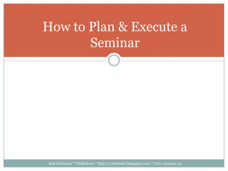 Bob Hebeisen * VARbeisen * http://varbeisen.blogspot.com/ * 2011 January 24 How to Plan & Execute a Seminar 