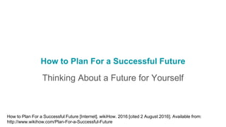 How to Plan For a Successful Future
Thinking About a Future for Yourself
How to Plan For a Successful Future [Internet]. wikiHow. 2016 [cited 2 August 2016]. Available from:
http://www.wikihow.com/Plan-For-a-Successful-Future
 
