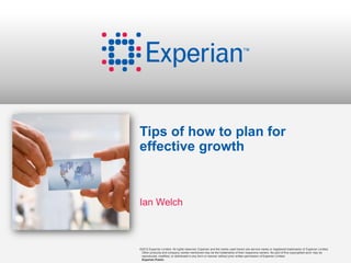 Tips of how to plan for
effective growth



Ian Welch



©2012 Experian Limited. All rights reserved. Experian and the marks used herein are service marks or registered trademarks of Experian Limited.
 Other products and company names mentioned may be the trademarks of their respective owners. No part of this copyrighted work may be
 reproduced, modified, or distributed in any form or manner without prior written permission of Experian Limited.
 Experian Public.
 