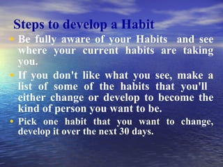 Steps to develop a Habit Be fully aware of your Habits  and see where your current habits are taking you.  If you don't like what you see, make a list of some of the habits that you'll  either change or develop to become the kind of person you want to be. Pick one habit that you want to change, develop it over the next 30 days.  