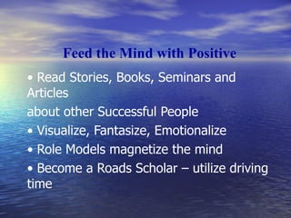 Feed the Mind with Positive •  Read Stories, Books, Seminars and Articles about other Successful People •  Visualize, Fantasize, Emotionalize •  Role Models magnetize the mind •  Become a Roads Scholar – utilize driving time 