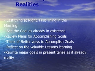 Visualize your Goals as Realities - Last thing at Night, First Thing in the Morning -See the Goal as already in existence -Review Plans for Accomplishing Goals -Think of Better ways to Accomplish Goals -Reflect on the valuable Lessons learning -Rewrite major goals in present tense as if already reality 