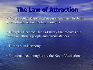 The Law of Attraction •  You are a live Magnet – You create a magnetic field by emotional & true feeling thoughts •  Thoughts Become Things-Energy that radiates out from you attracts people and circumstances •  These are in Harmony •  Emotionalized thoughts are the Key of Attraction 