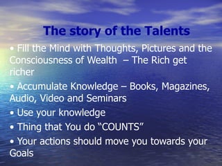 The story of the Talents •  Fill the Mind with Thoughts, Pictures and the Consciousness of Wealth  – The Rich get richer •  Accumulate Knowledge – Books, Magazines, Audio, Video and Seminars •  Use your knowledge •  Thing that You do “COUNTS” •  Your actions should move you towards your Goals 