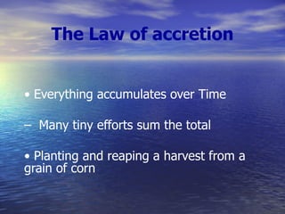 The Law of accretion •  Everything accumulates over Time –  Many tiny efforts sum the total  •  Planting and reaping a harvest from a grain of corn 