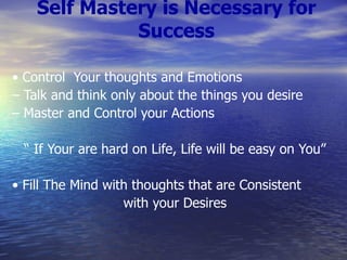 Self Mastery is Necessary for Success •  Control  Your thoughts and Emotions –  Talk and think only about the things you desire –  Master and Control your Actions “  If Your are hard on Life, Life will be easy on You” •  Fill The Mind with thoughts that are Consistent with your Desires 