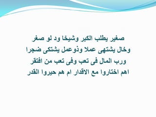 ‫صغير يطلب الكبر وشيخا ود لو صغر‬
‫وخال يشتهى عمال وذوعمل يشتكى ضجرا‬
  ‫ورب المال فى تعب وفى تعب من افتقر‬
 ‫اهم اختاروا مع االقدار ام هم حيروا القدر‬
 