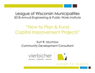 League of Wisconsin Municipalities
vision to reality
League of Wisconsin Municipalities
2018 Annual Engineering & Public Works Institute
“How to Plan & Fund
Capital Improvement Projects”Capital Improvement Projects
K t R M hKurt R. Muchow
Community Development Consultant
 