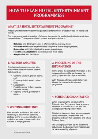 WWW.SMILECATCH.COM
WHAT IS A HOTEL ENTERTAINMENT PROGRAMME?
A Hotel Entertainment Programme is part of an entertainment project directed for hotels and
resorts.
This programme has the objective of showing the guests the available activities in which they
can participate. The organizer should present a programme that is:
• Balanced and Diverse in order to offer something to every client;
• Well Distributed to be experienced by the guests as the day progresses;
• Suggestive and that motivates the guests to participate
• Flexible and Adaptable to reach the guests more easily;
• Respectable with the clients;
HOW TO PLAN HOTEL ENTERTAINMENT
PROGRAMMES?
2. PROCESSING OF THE
INFORMATION
In this phase the collected information in the
previous step must be synthesized by
putting together a list of pros and cons.
With this support it’s possible to have an
idea of the needed entertainment
programme.
1. FACTORS ANALYSIS
Entertainment programmes can take
many forms and have various themes
that depend on:
 Contents (cultural, playful, sports,
etc);
 Company (hotel, resort, cruiser,
spa);
 Localization;
 Final Consumer (infant, juvenile,
adults or senior);
 Capacity (simple, parallel or in
group).
3. WRITING GUIDELINES
After a careful analysis of the data it’s
necessary to establish an adequate
strategy for the presented situation and
apply the necessary measures for the
success of the programme.
4. SCHEDULE ORGANIZATION
When organizing the schedule of the
Entertainment Programme there are some
elements to take into account, with the
Changing Day being one of them.
This is the day when there are more people
at the hotel/resort, where some are
preparing to begin their vacations and others
finishing them.
The Changing Day can be the start of the
activities so the Entertainment Program can
be experienced by all guests.
 