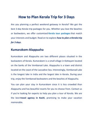 Are you planning a perfect weekend getaway in Kerala? We got the
best 3-day Kerala trip packages for you. Whether you love the beaches
or backwaters, we offer customized Kerala tour packages that match
your interests and budget. Read on to explore how to plan a Kerala trip
for 3 days.
Kumarakom-Alappuzha
Kumarakom and Alappuzha are two different places situated in the
backwaters of Kerala. Kumarakom is a small village in Kottayam located
on the banks of the Vembanad Lake. Alappuzha is a town and district
located on the coast of the Laccadive Sea. Interestingly, Vembanad Lake
is the longest lake in India and the largest lake in Kerala. During your
trip, enjoy the Vembanad backwaters and the beaches of Alappuzha.
You can plan your stay in Kumarakom since it is less crowded than
Alappuzha and has beautiful resorts for you to choose from. Contact us
if you’re looking for experts to help you plan a tour of Kerala. We are
the best travel agency in Kochi, promising to make your vacation
memorable.
 
