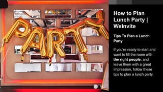 How to Plan
Lunch Party |
WeInvite
Tips To Plan a Lunch
Party
If you’re ready to start and
want to fill the room with
the right people, and
leave them with a great
impression, follow these
tips to plan a lunch party.
 