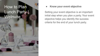 How to Plan
Lunch Party |
WeInvite
● Know your event objective
Setting your event objective is an important
initial step when you plan a party. Your event
objective helps you identify the success
criteria for the end of your lunch party.
 