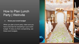 How to Plan Lunch
Party | WeInvite
● Know your event budget
When you plan a lunch party, make sure you
have a line item for everything in your event
budget. To stop you from overspending, use
these event budgets.
 