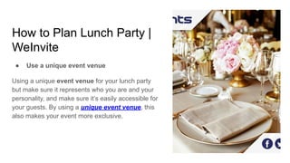 How to Plan Lunch Party |
WeInvite
● Use a unique event venue
Using a unique event venue for your lunch party
but make sure it represents who you are and your
personality, and make sure it’s easily accessible for
your guests. By using a unique event venue, this
also makes your event more exclusive.
 