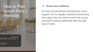 How to Plan
Lunch Party |
WeInvite
● Know your audience
It’s nice to invite friends and family for moral
support, but it’s equally important to think long
term about who you want to work with so you
can build a strong relationship with the right
type of client.
 