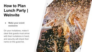 How to Plan
Lunch Party |
WeInvite
● Make your event
exclusive
On your invitations, make it
clear that guests must arrive
with their invitations in hand,
and security will check their
name on the guest list.
 