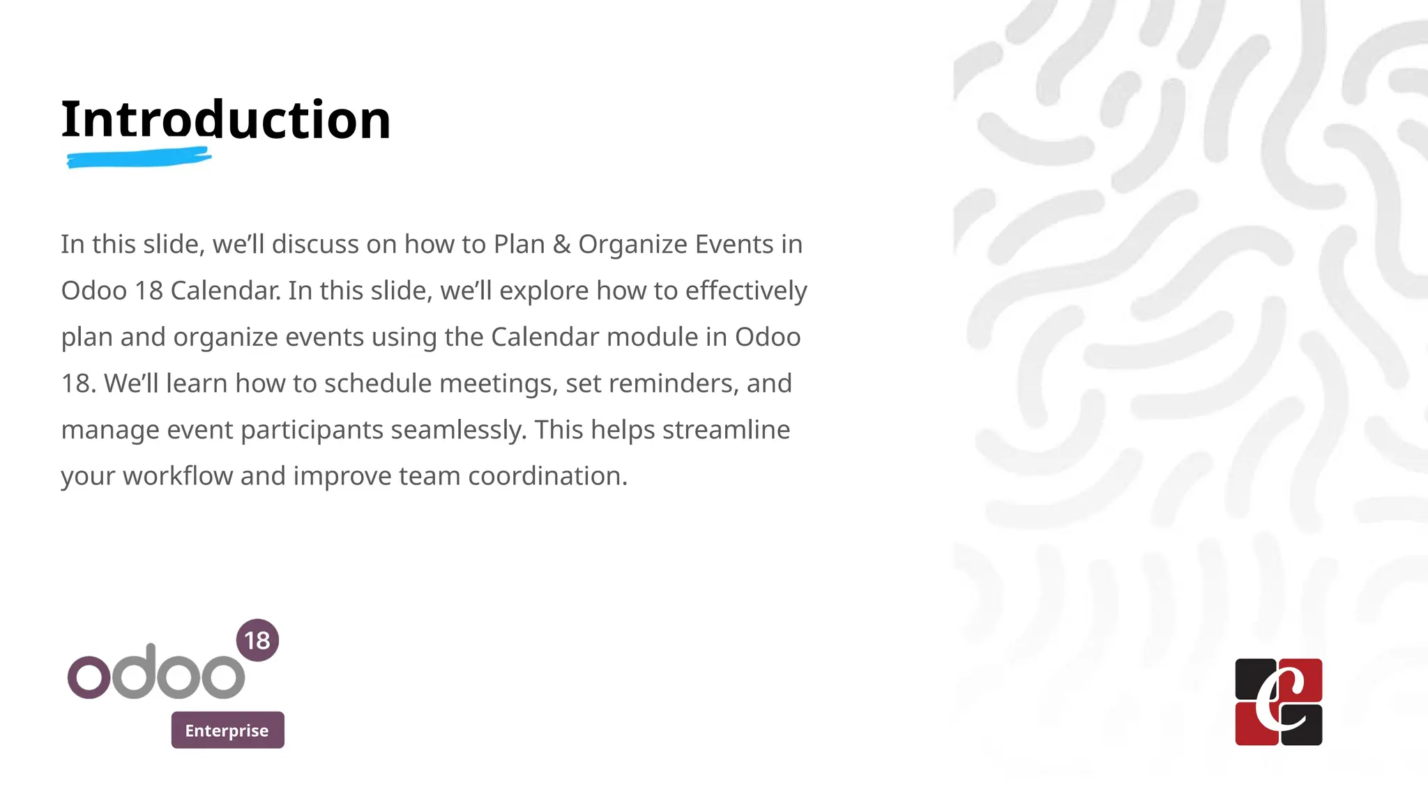 Enterprise
Introduction
In this slide, we’ll discuss on how to Plan & Organize Events in
Odoo 18 Calendar. In this slide, we’ll explore how to effectively
plan and organize events using the Calendar module in Odoo
18. We’ll learn how to schedule meetings, set reminders, and
manage event participants seamlessly. This helps streamline
your workflow and improve team coordination.
 