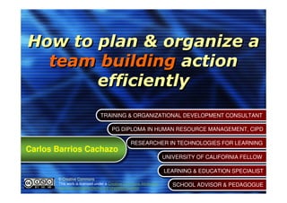How to plan & organize a
  team building action
       efficiently
                               TRAINING & ORGANIZATIONAL DEVELOPMENT CONSULTANT
                               TRAINING & ORGANIZATIONAL DEVELOPMENT CONSULTANT

                                      PG DIPLOMA IN HUMAN RESOURCE MANAGEMENT, CIPD
                                      PG DIPLOMA IN HUMAN RESOURCE MANAGEMENT, CIPD

                                                 RESEARCHER IN TECHNOLOGIES FOR LEARNING
                                                 RESEARCHER IN TECHNOLOGIES FOR LEARNING
Carlos Barrios Cachazo
Carlos Barrios Cachazo
                                                                     UNIVERSITY OF CALIFORNIA FELLOW
                                                                     UNIVERSITY OF CALIFORNIA FELLOW

                                                                     LEARNING & EDUCATION SPECIALIST
                                                                     LEARNING & EDUCATION SPECIALIST
       © Creative Commons
       This work is licensed under a Creative Commons Attribution-      SCHOOL ADVISOR & PEDAGOGUE
       NonCommercial-NoDerivs 3.0 Unported License.                     SCHOOL ADVISOR & PEDAGOGUE
 