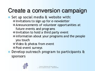 Create a conversion campaign


Set up social media & website with:
 Invitations to sign up for e-newsletter
 Announcements of volunteer opportunities at

future events and programs
 Invitation to hold a third party event
 information about your programs and the people
you touch
 Video & photos from event
 Post-event surveys


Develop outreach program to participants &
sponsors
Creative Solutions & Innovations
| www.creative-si.com | 404.325.7031

 