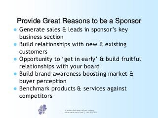 Provide Great Reasons to be a Sponsor






Generate sales & leads in sponsor‟s key
business section
Build relationships with new & existing
customers
Opportunity to „get in early‟ & build fruitful
relationships with your board
Build brand awareness boosting market &
buyer perception
Benchmark products & services against
competitors
Creative Solutions & Innovations
| www.creative-si.com | 404.325.7031

 