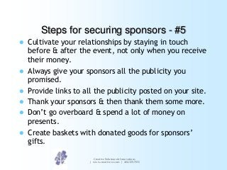 Steps for securing sponsors - #5
Cultivate your relationships by staying in touch
before & after the event, not only when you receive
their money.
 Always give your sponsors all the publicity you
promised.
 Provide links to all the publicity posted on your site.
 Thank your sponsors & then thank them some more.
 Don‟t go overboard & spend a lot of money on
presents.
 Create baskets with donated goods for sponsors‟
gifts.


Creative Solutions & Innovations
| www.creative-si.com | 404.325.7031

 