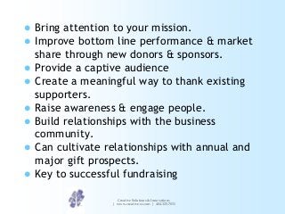 









Bring attention to your mission.
Improve bottom line performance & market
share through new donors & sponsors.
Provide a captive audience
Create a meaningful way to thank existing
supporters.
Raise awareness & engage people.
Build relationships with the business
community.
Can cultivate relationships with annual and
major gift prospects.
Key to successful fundraising
Creative Solutions & Innovations
| www.creative-si.com | 404.325.7031

 