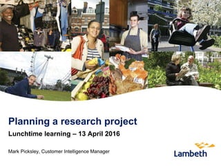 Planning a research project
Lunchtime learning – 13 April 2016
Mark Picksley, Customer Intelligence Manager
 