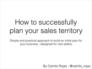 How to successfully
plan your sales territory
Simple and practical approach to build an initial plan for
your business - designed for new sellers

By Camilo Rojas - @camilo_rojas

 