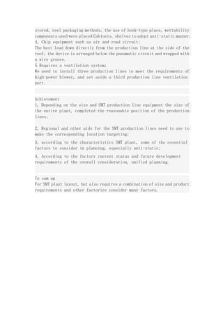 stored, reel packaging methods, the use of hook-type place, wettability
components used were placed Cabinets, shelves to adopt anti-static manner.
4, Chip equipment such as air and road circuit;
The best lead down directly from the production line at the side of the
roof, the device is arranged below the pneumatic circuit and wrapped with
a wire groove.
5 Requires a ventilation system;
We need to install three production lines to meet the requirements of
high-power blower, and set aside a third production line ventilation
port.
Achievement
1, Depending on the size and SMT production line equipment the size of
the entire plant, completed the reasonable position of the production
lines;
2, Regional and other aids for the SMT production lines need to use to
make the corresponding location targeting;
3, according to the characteristics SMT plant, some of the essential
factors to consider in planning, especially anti-static;
4, According to the factory current status and future development
requirements of the overall consideration, unified planning.
To sum up
For SMT plant layout, but also requires a combination of size and product
requirements and other factories consider many factors.
 