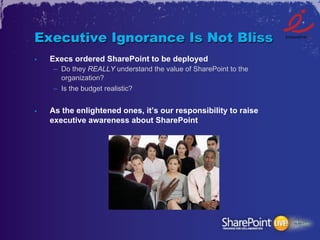 Executive Ignorance Is Not Bliss
•    Execs ordered SharePoint to be deployed
     –  Do they REALLY understand the value of SharePoint to the
        organization?
     –  Is the budget realistic?


•    As the enlightened ones, it’s our responsibility to raise
     executive awareness about SharePoint
 