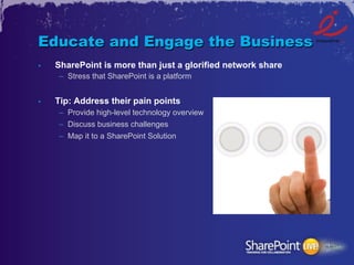 Educate and Engage the Business
•    SharePoint is more than just a glorified network share
     –  Stress that SharePoint is a platform


•    Tip: Address their pain points
     –  Provide high-level technology overview
     –  Discuss business challenges
     –  Map it to a SharePoint Solution
 