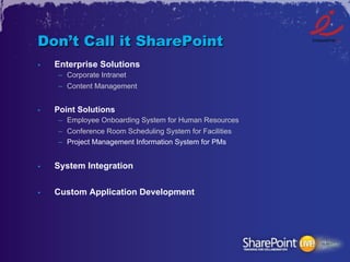 Don’t Call it SharePoint
•    Enterprise Solutions
     –  Corporate Intranet
     –  Content Management


•    Point Solutions
     –  Employee Onboarding System for Human Resources
     –  Conference Room Scheduling System for Facilities
     –  Project Management Information System for PMs


•    System Integration


•    Custom Application Development
 