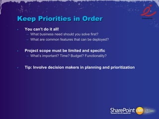 Keep Priorities in Order
•    You can’t do it all!
      –  What business need should you solve first?
      –  What are common features that can be deployed?


•    Project scope must be limited and specific
      –  What’s important? Time? Budget? Functionality?


•    Tip: Involve decision makers in planning and prioritization
 