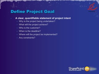 Define Project Goal
•    A clear, quantifiable statement of project intent
     –    Why is the project being undertaken?
     –    What will the project achieve?
     –    Who is the customer?
     –    When is the deadline?
     –    Where will the project be implemented?
     –    Any constraints?
 
