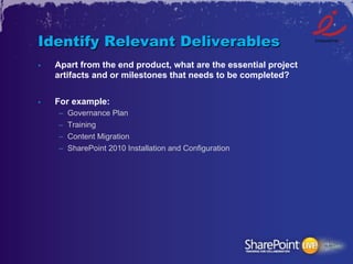 Identify Relevant Deliverables
•    Apart from the end product, what are the essential project
     artifacts and or milestones that needs to be completed?


•    For example:
     –    Governance Plan
     –    Training
     –    Content Migration
     –    SharePoint 2010 Installation and Configuration
 