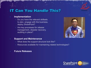 IT Can You Handle This?
•    Implementation
     –  Do you have the relevant skillsets
        to plan, engage with the business,
        deploy SharePoint?
     –  Are key processes for release
        management, disaster recovery,
        auditing in place?


•    Support and Maintenance
     –  What does the support structure look like?
     –  Resources available for maintaining related technologies?


•    Future Releases
 