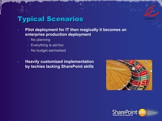 Typical Scenarios
•    Pilot deployment for IT then magically it becomes an
     enterprise production deployment
     –  No planning
     –  Everything is ad-hoc
     –  No budget earmarked


•    Heavily customized implementation
     by techies lacking SharePoint skillz
 