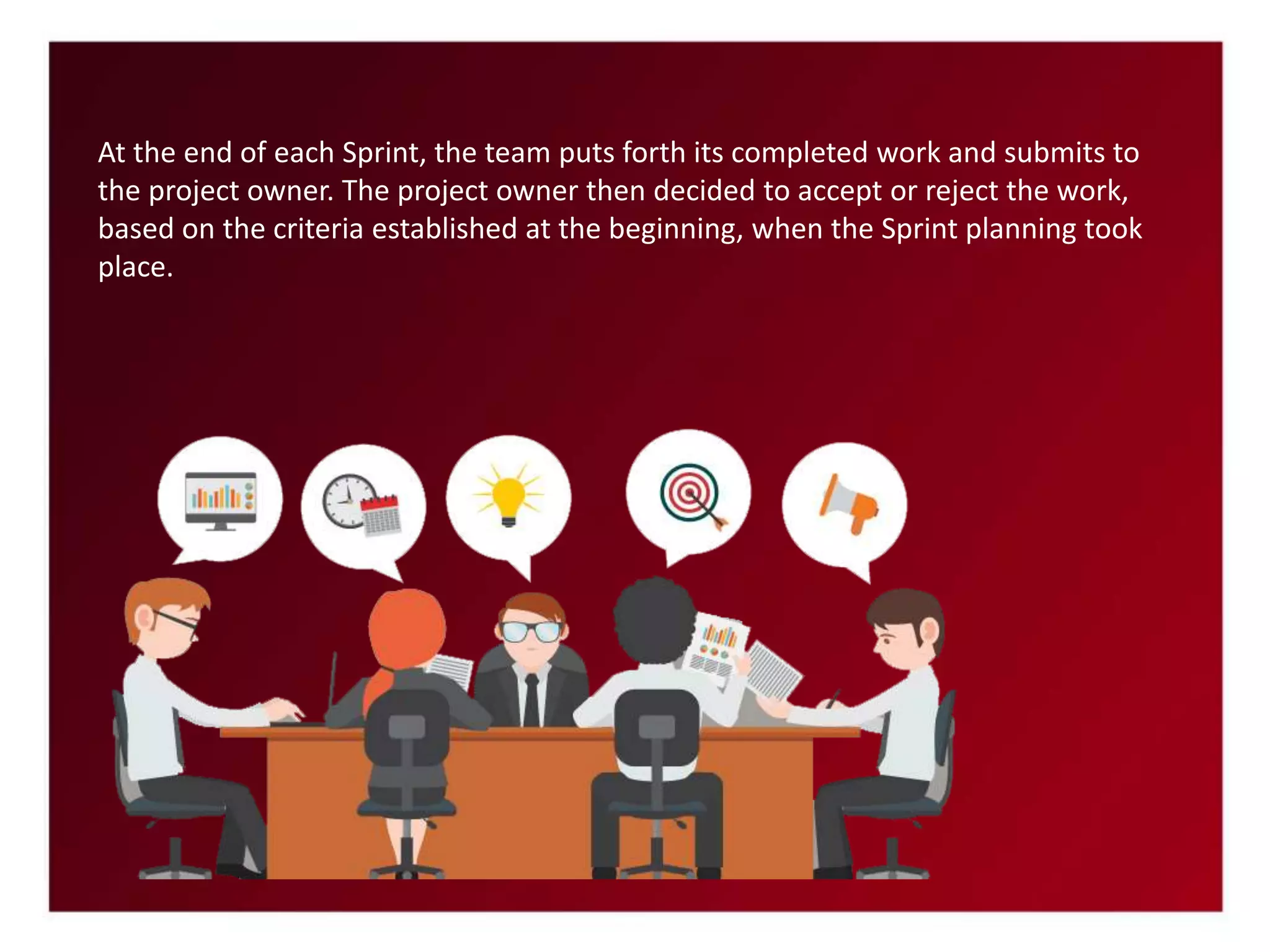 At the end of each Sprint, the team puts forth its completed work and submits to
the project owner. The project owner then decided to accept or reject the work,
based on the criteria established at the beginning, when the Sprint planning took
place.
 
