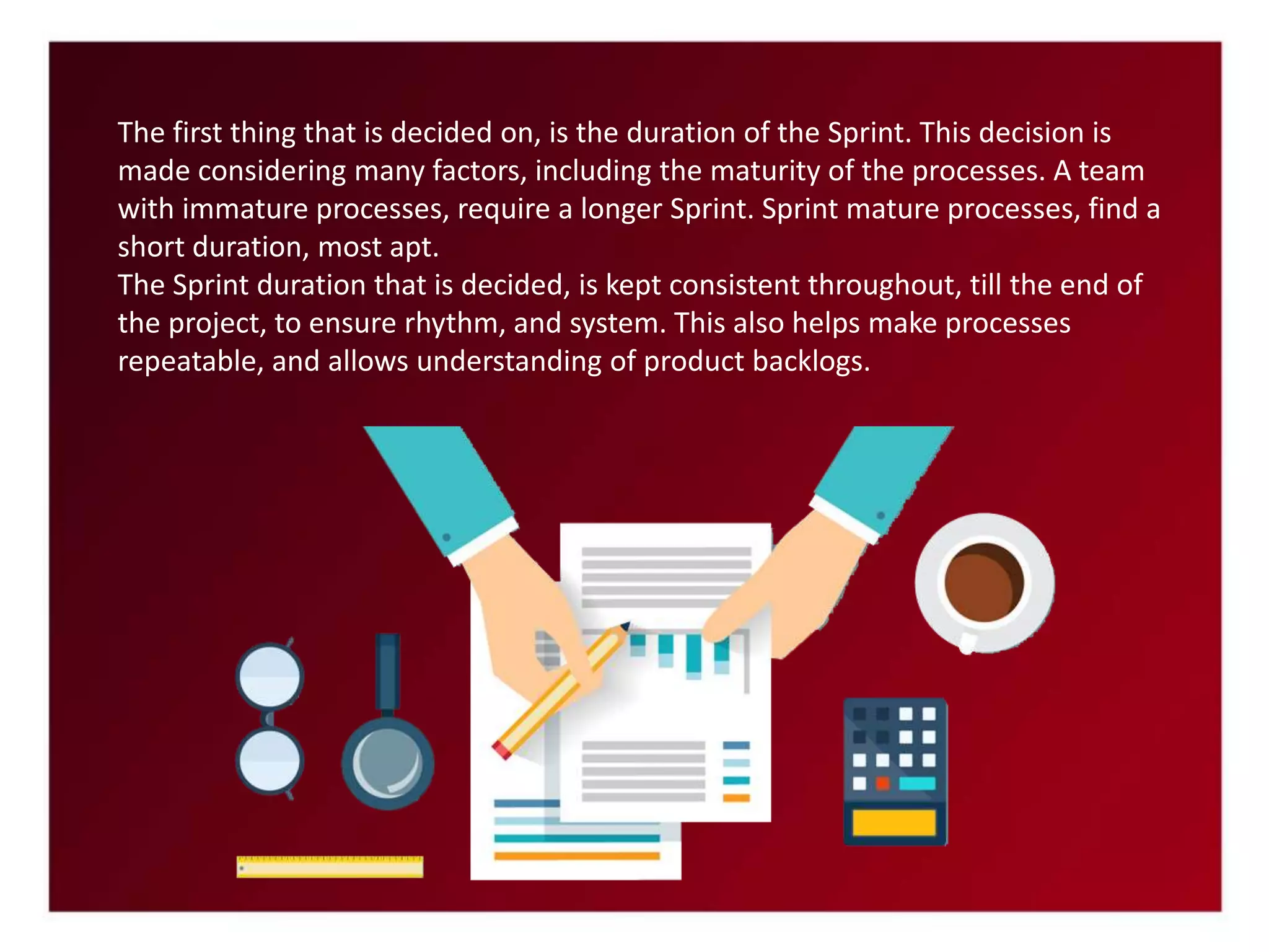 The first thing that is decided on, is the duration of the Sprint. This decision is
made considering many factors, including the maturity of the processes. A team
with immature processes, require a longer Sprint. Sprint mature processes, find a
short duration, most apt.
The Sprint duration that is decided, is kept consistent throughout, till the end of
the project, to ensure rhythm, and system. This also helps make processes
repeatable, and allows understanding of product backlogs.
 