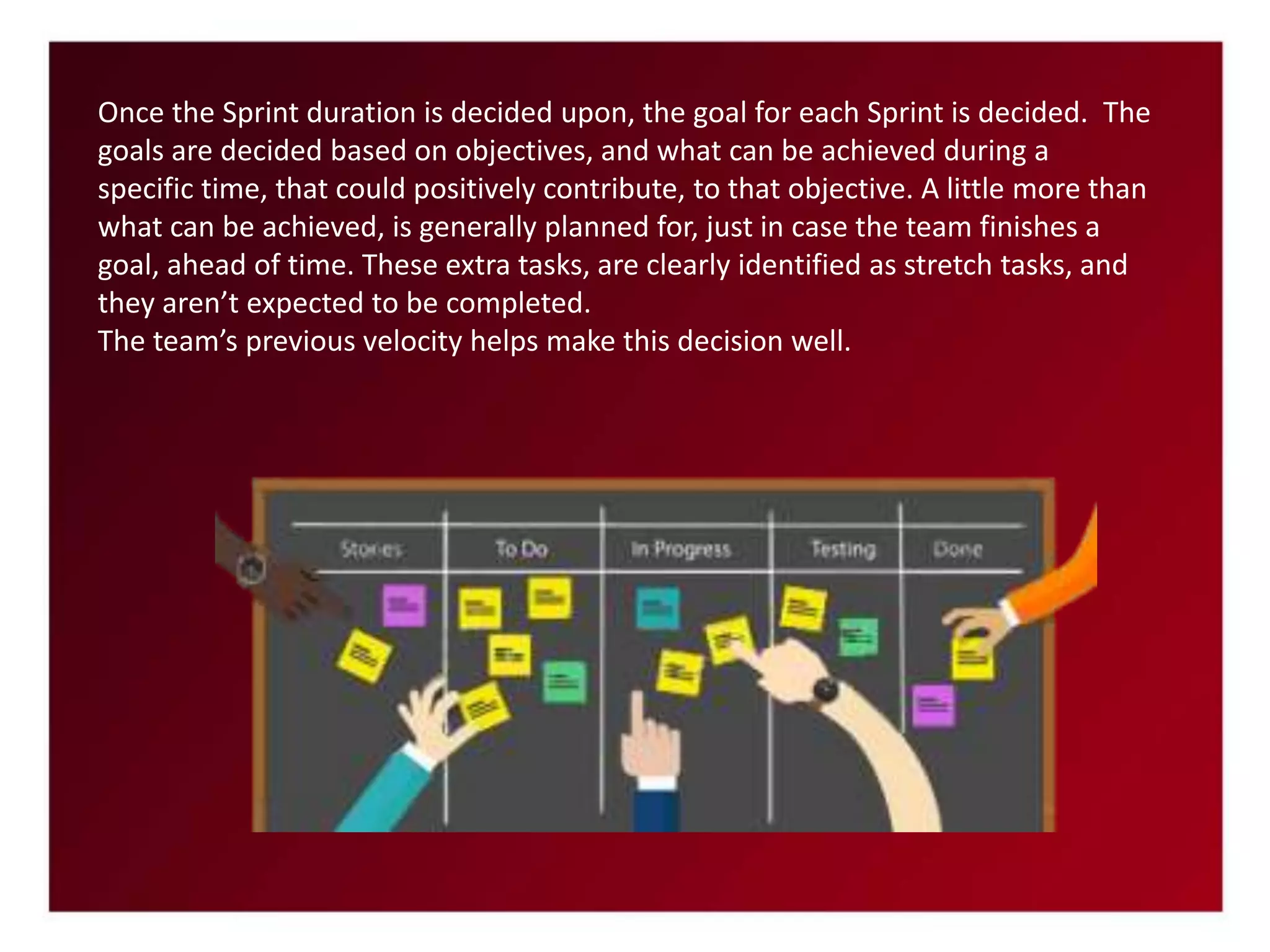 Once the Sprint duration is decided upon, the goal for each Sprint is decided. The
goals are decided based on objectives, and what can be achieved during a
specific time, that could positively contribute, to that objective. A little more than
what can be achieved, is generally planned for, just in case the team finishes a
goal, ahead of time. These extra tasks, are clearly identified as stretch tasks, and
they aren’t expected to be completed.
The team’s previous velocity helps make this decision well.
 