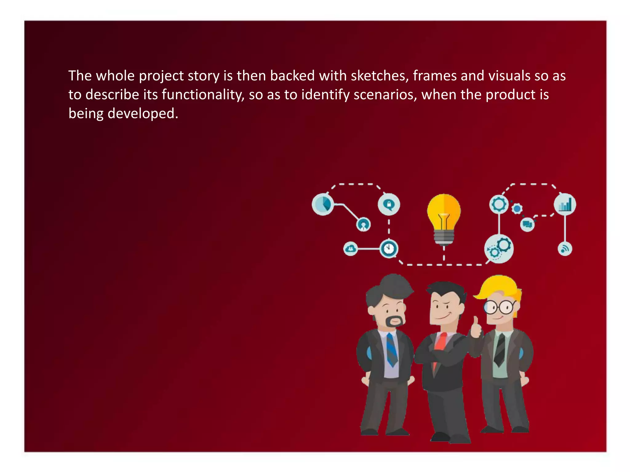 The whole project story is then backed with sketches, frames and visuals so as
to describe its functionality, so as to identify scenarios, when the product is
being developed.
 