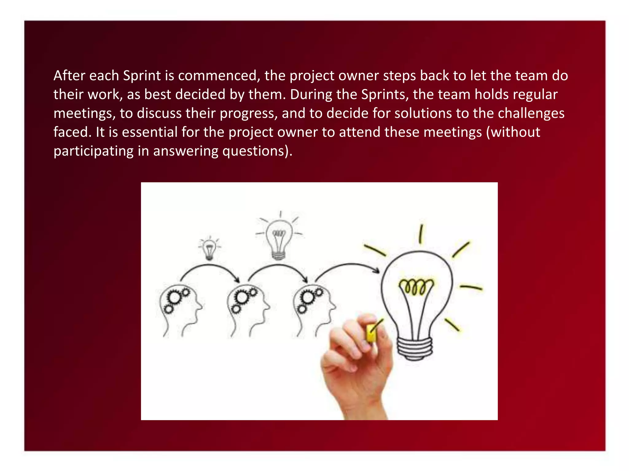 After each Sprint is commenced, the project owner steps back to let the team do
their work, as best decided by them. During the Sprints, the team holds regular
meetings, to discuss their progress, and to decide for solutions to the challenges
faced. It is essential for the project owner to attend these meetings (without
participating in answering questions).
 