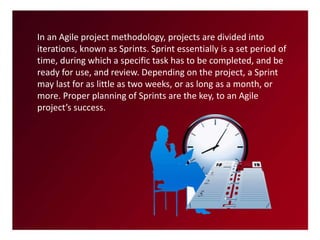 In an Agile project methodology, projects are divided into
iterations, known as Sprints. Sprint essentially is a set period of
time, during which a specific task has to be completed, and be
ready for use, and review. Depending on the project, a Sprint
may last for as little as two weeks, or as long as a month, or
more. Proper planning of Sprints are the key, to an Agile
project’s success.
 