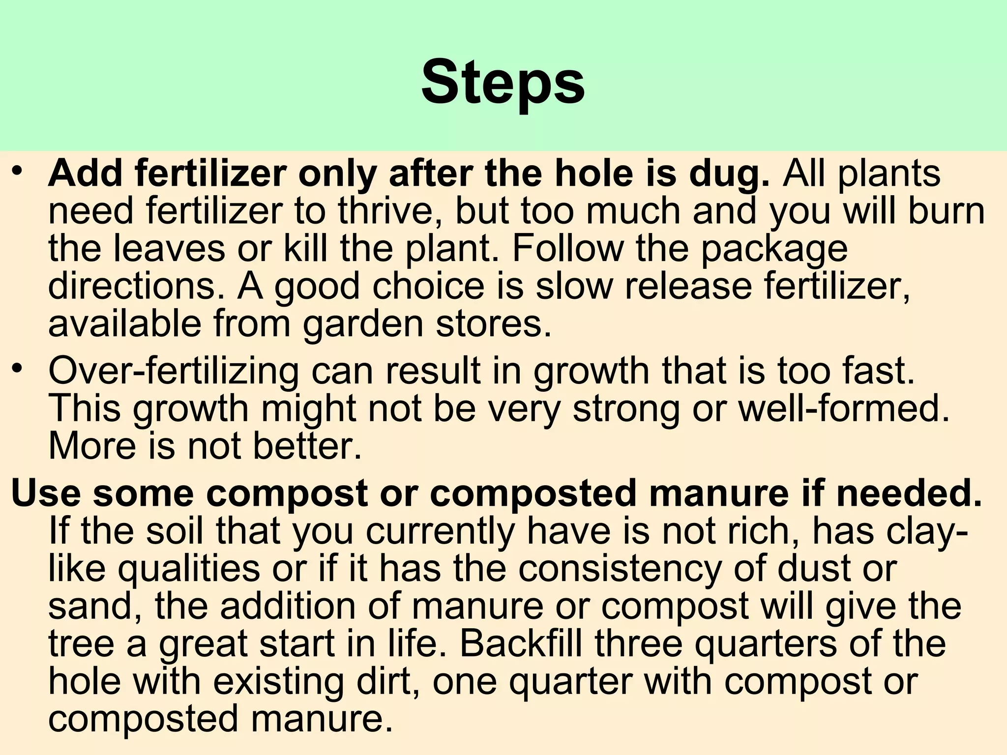 Steps
• Add fertilizer only after the hole is dug. All plants
need fertilizer to thrive, but too much and you will burn
the leaves or kill the plant. Follow the package
directions. A good choice is slow release fertilizer,
available from garden stores.
• Over-fertilizing can result in growth that is too fast.
This growth might not be very strong or well-formed.
More is not better.
Use some compost or composted manure if needed.
If the soil that you currently have is not rich, has clay-
like qualities or if it has the consistency of dust or
sand, the addition of manure or compost will give the
tree a great start in life. Backfill three quarters of the
hole with existing dirt, one quarter with compost or
composted manure.
 
