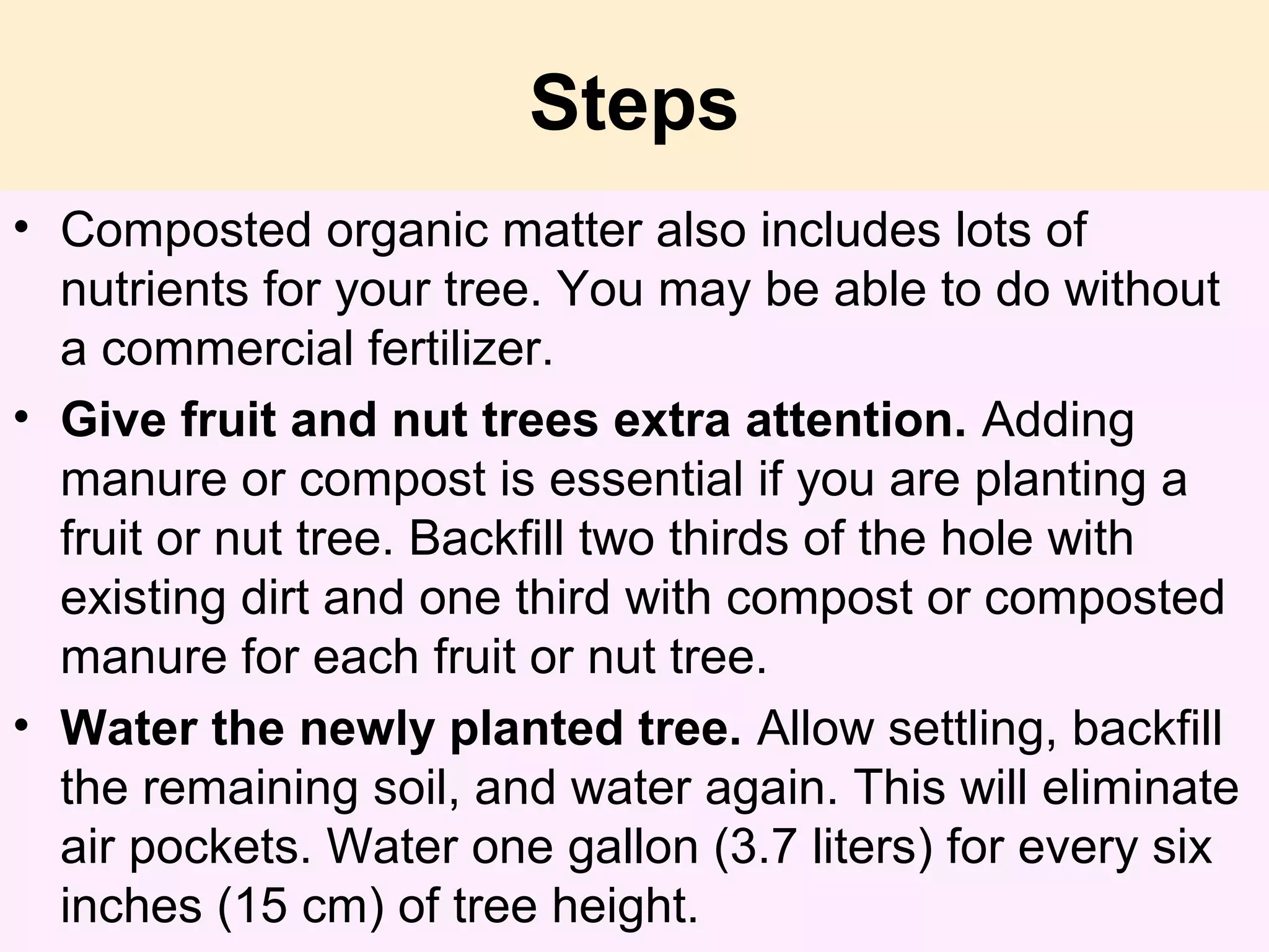 Steps
• Composted organic matter also includes lots of
nutrients for your tree. You may be able to do without
a commercial fertilizer.
• Give fruit and nut trees extra attention. Adding
manure or compost is essential if you are planting a
fruit or nut tree. Backfill two thirds of the hole with
existing dirt and one third with compost or composted
manure for each fruit or nut tree.
• Water the newly planted tree. Allow settling, backfill
the remaining soil, and water again. This will eliminate
air pockets. Water one gallon (3.7 liters) for every six
inches (15 cm) of tree height.
 