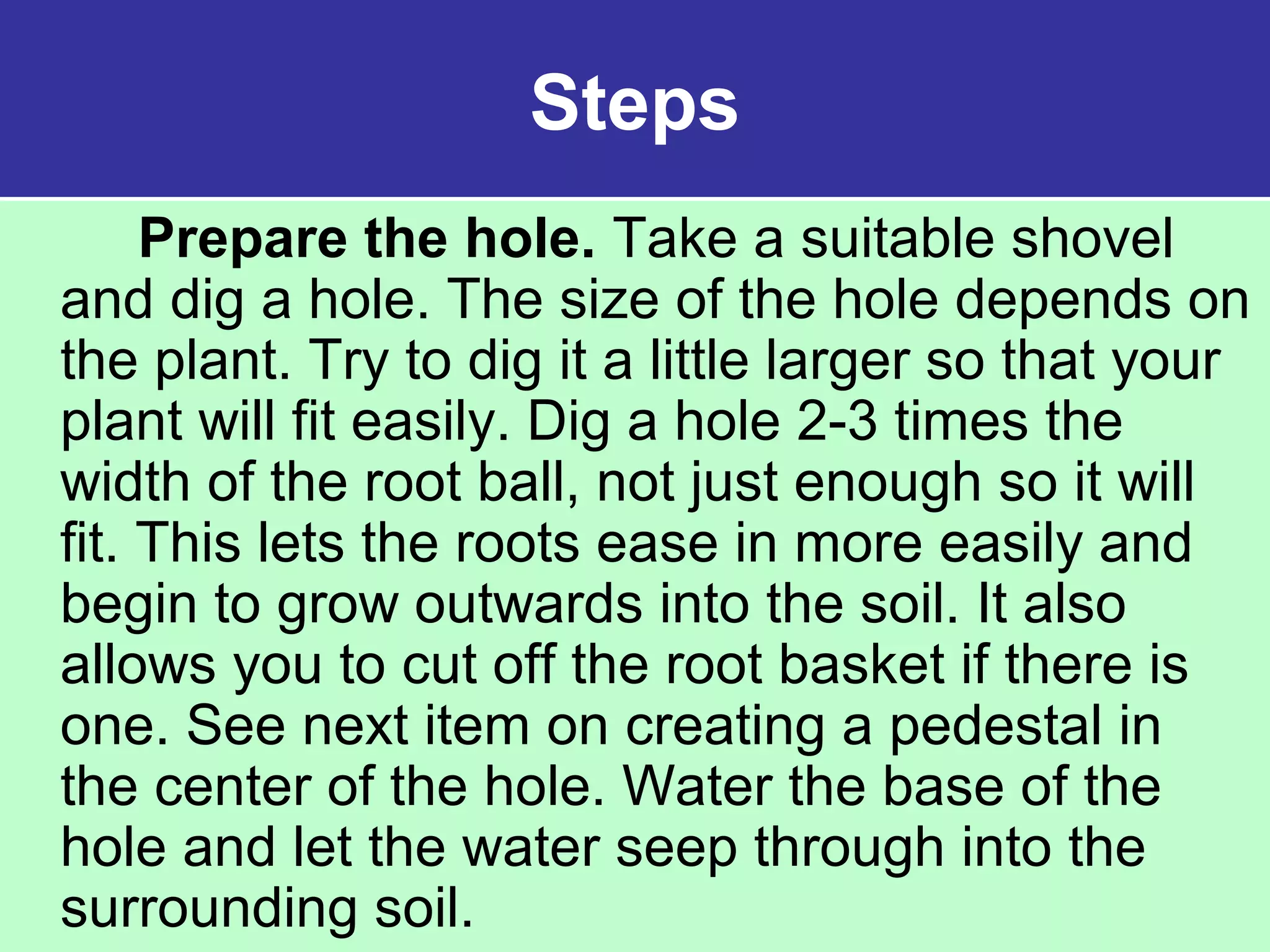 Steps
Prepare the hole. Take a suitable shovel
and dig a hole. The size of the hole depends on
the plant. Try to dig it a little larger so that your
plant will fit easily. Dig a hole 2-3 times the
width of the root ball, not just enough so it will
fit. This lets the roots ease in more easily and
begin to grow outwards into the soil. It also
allows you to cut off the root basket if there is
one. See next item on creating a pedestal in
the center of the hole. Water the base of the
hole and let the water seep through into the
surrounding soil.
 