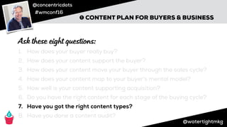 @concentricdots
#wmconf16
@watertightmkg
➊ CONTENT PLAN FOR BUYERS & BUSINESS
1. How does your buyer really buy?
2. How does your content support the buyer?
3. How does your content move your buyer through the sales cycle?
4. How does your content map to your buyer’s mental model?
5. How well is your content supporting acquisition?
6. Do you have the right content for each stage of the buying cycle?
7. Have you got the right content types?
8. Have you done a content audit?
Ask these eight questions:
 