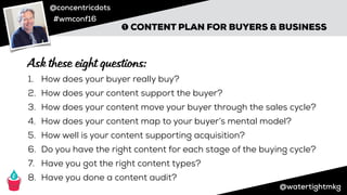 @concentricdots
#wmconf16
@watertightmkg
➊ CONTENT PLAN FOR BUYERS & BUSINESS
1. How does your buyer really buy?
2. How does your content support the buyer?
3. How does your content move your buyer through the sales cycle?
4. How does your content map to your buyer’s mental model?
5. How well is your content supporting acquisition?
6. Do you have the right content for each stage of the buying cycle?
7. Have you got the right content types?
8. Have you done a content audit?
Ask these eight questions:
 